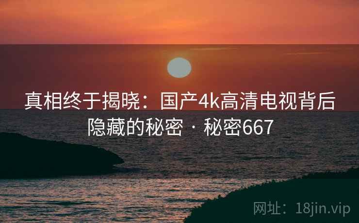 真相终于揭晓：国产4k高清电视背后隐藏的秘密 · 秘密667