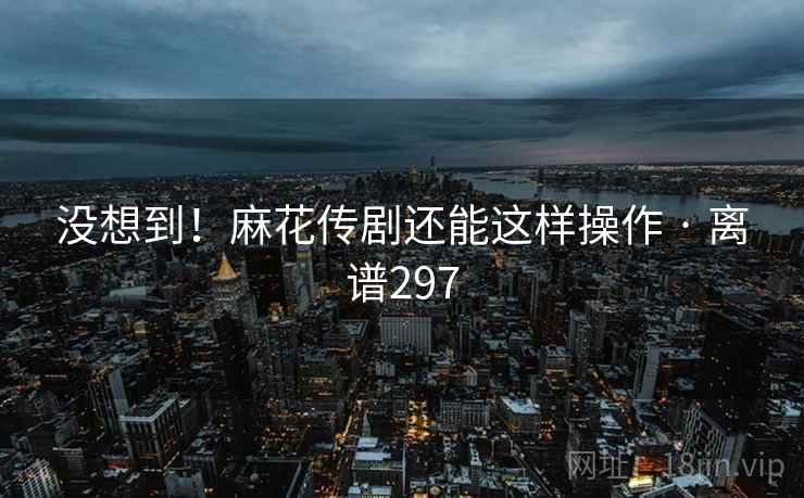 没想到！麻花传剧还能这样操作 · 离谱297