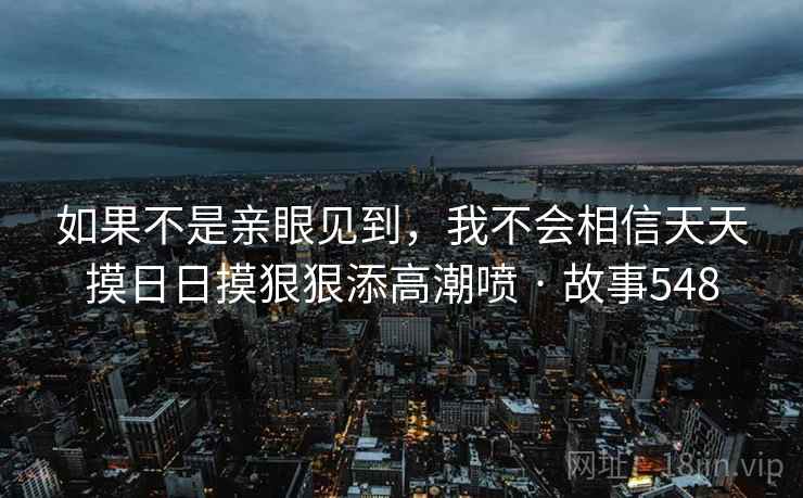 如果不是亲眼见到，我不会相信天天摸日日摸狠狠添高潮喷 · 故事548