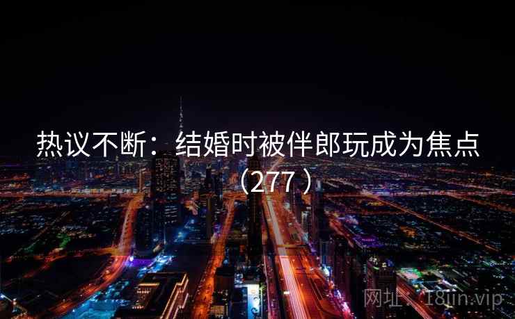 热议不断:结婚时被伴郎玩成为焦点(277 )