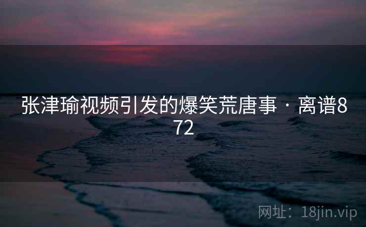 张津瑜视频引发的爆笑荒唐事 · 离谱872