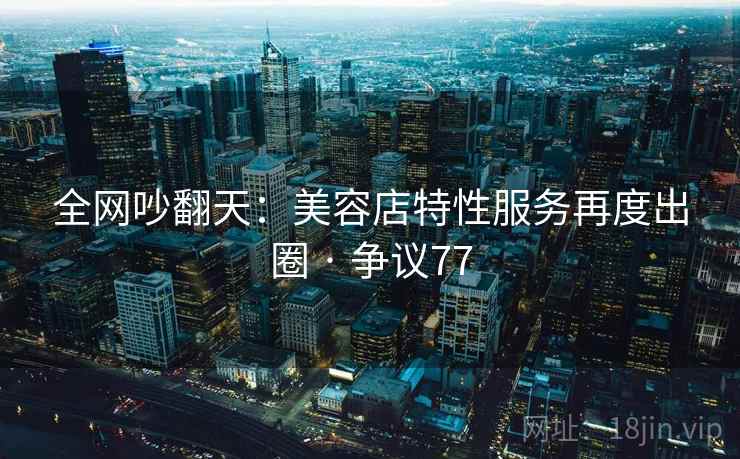 全网吵翻天：美容店特性服务再度出圈 · 争议77