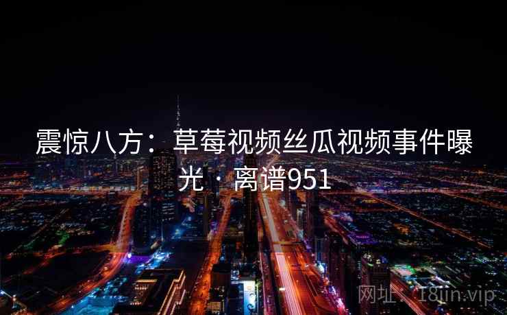 震惊八方：草莓视频丝瓜视频事件曝光 · 离谱951